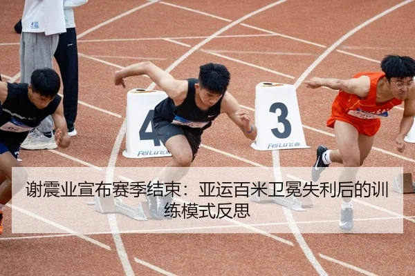 谢震业宣布赛季结束：亚运百米卫冕失利后的训练模式反思